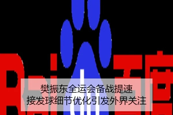 樊振东全运会备战提速 接发球细节优化引发外界关注