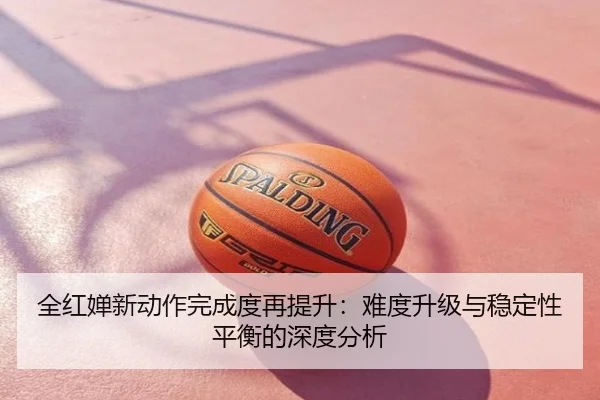 全红婵新动作完成度再提升：难度升级与稳定性平衡的深度分析